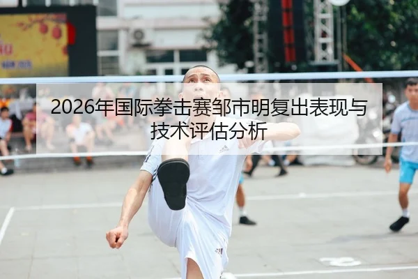 2026年国际拳击赛邹市明复出表现与技术评估分析