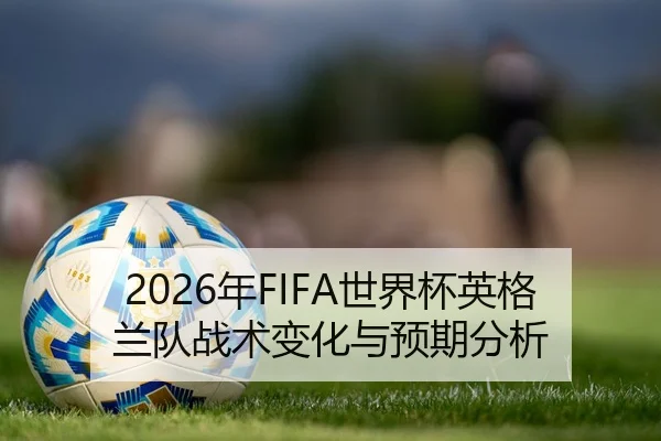 2026年FIFA世界杯英格兰队战术变化与预期分析