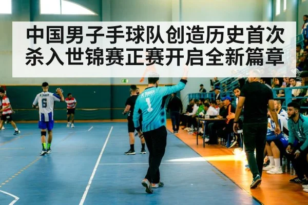 中国男子手球队创造历史首次杀入世锦赛正赛开启全新篇章
